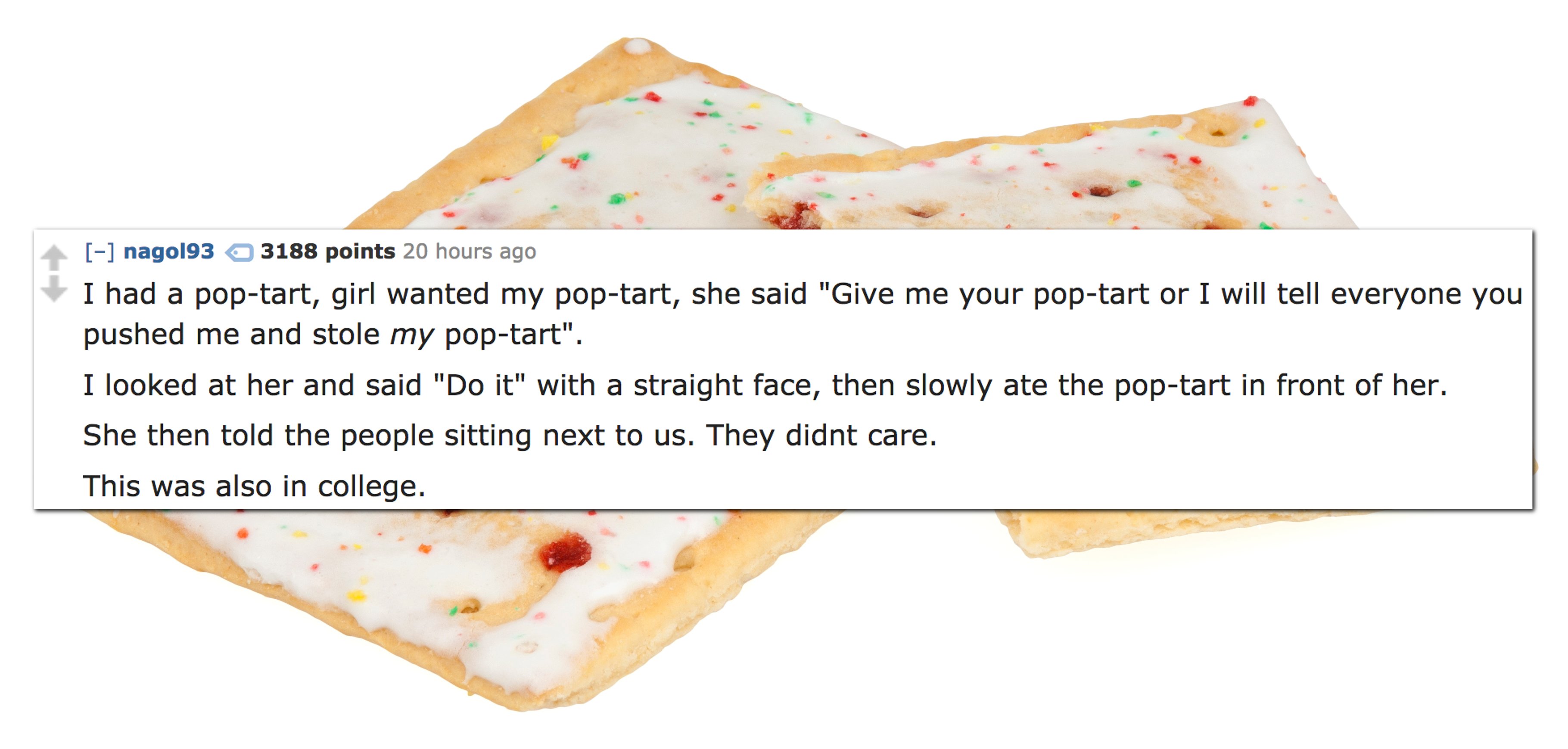 recipe - nago193 3188 points 20 hours ago I had a poptart, girl wanted my poptart, she said "Give me your poptart or I will tell everyone you pushed me and stole my poptart". I looked at her and said "Do it" with a straight face, then slowly ate the popta