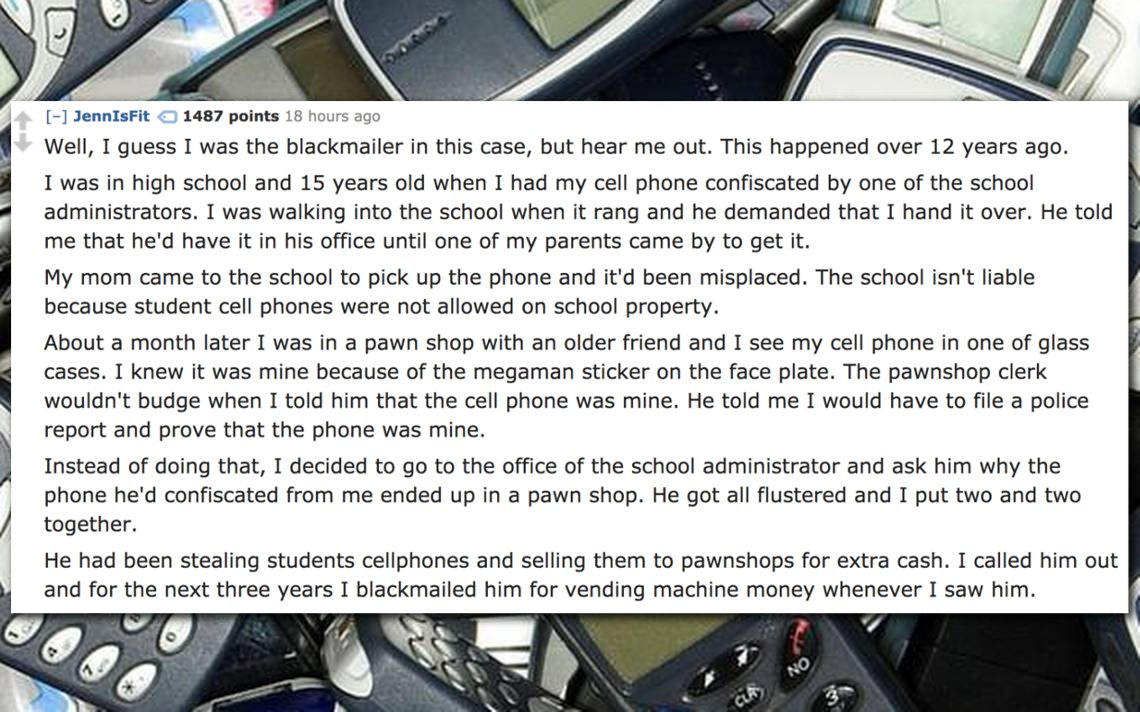 blackmail stories - JennIsFit 1487 points 18 hours ago Well, I guess I was the blackmailer in this case, but hear me out. This happened over 12 years ago. I was in high school and 15 years old when I had my cell phone confiscated by one of the school admi