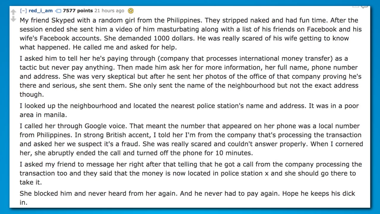 document - red_i_am 7577 points 21 hours ago My friend Skyped with a random girl from the Philippines. They stripped naked and had fun time. After the session ended she sent him a video of him masturbating along with a list of his friends on Facebook and 