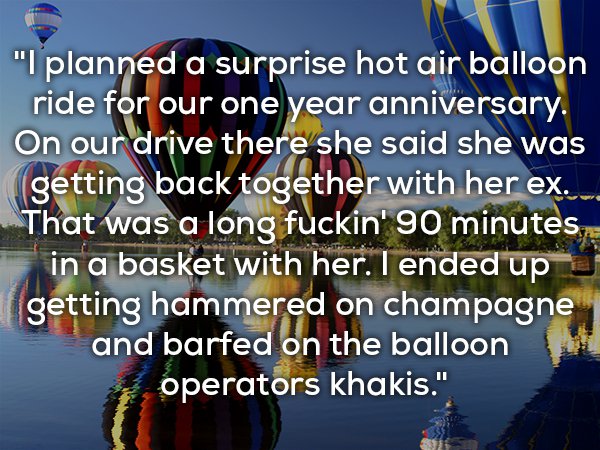 world - "I planned a surprise hot air balloon ride for our one year anniversary. On our drive there she said she was getting back together with her ex. _ That was a long fuckin' 90 minutes in a basket with her. I ended up getting hammered on champagne and