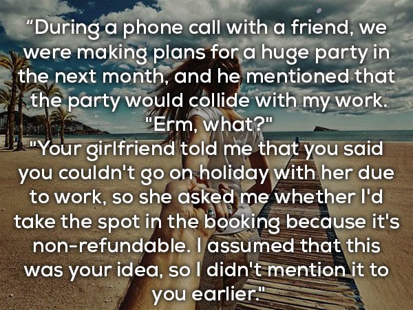 photo caption - "During a phone call with a friend, we were making plans for a huge party in the next month, and he mentioned that y the party would collide with my work. . "Erm, what?" "Your girlfriend told me that you said you couldn't go on holiday wit