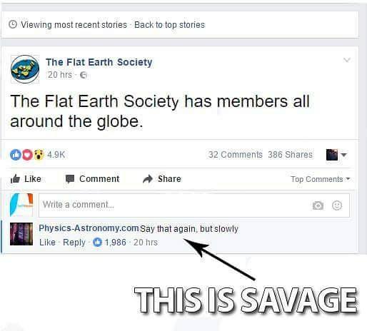 Viewing most recent stories Back to top stories The Flat Earth Society 20 hrs The Flat Earth Society has members all around the globe. Qon 32 386 A Comment Top Write a comment PhysicsAstronomy.com Say that again, but slowly 1,986 20 hrs This Is Savage