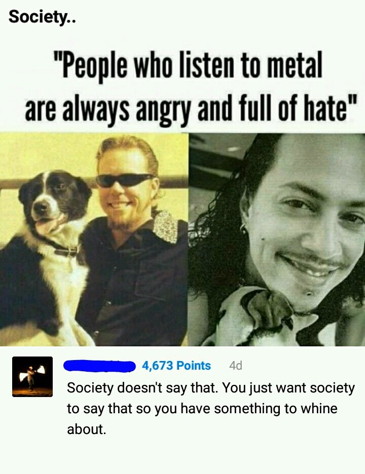 people who listen to metal - Society.. "People who listen to metal are always angry and full of hate" 4,673 Points 4d Society doesn't say that. You just want society to say that so you have something to whine about.