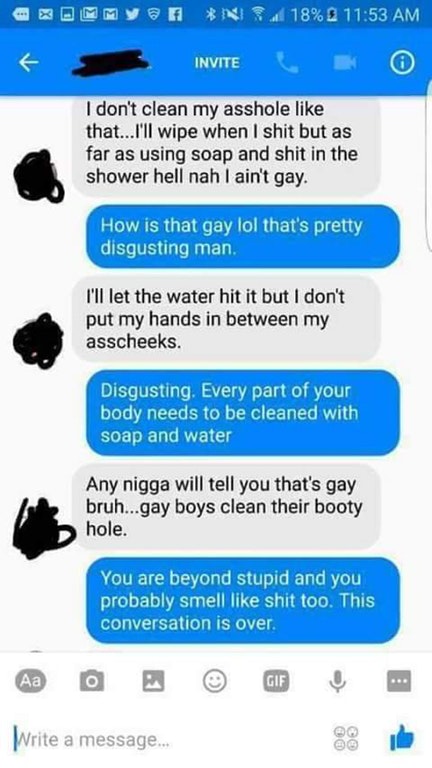 washing your ass is gay - Eommy @ Fensi 18% 2 Invite I don't clean my asshole that...I'll wipe when I shit but as far as using soap and shit in the shower hell nah I ain't gay. How is that gay lol that's pretty disgusting man. I'll let the water hit it bu