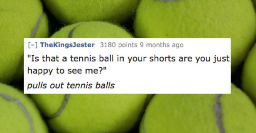 Tennis balls and awesome line from adult film in which someone asks if that is a tennis ball in their pocket or are you just happy to see me and he pulls out a tennis ball.