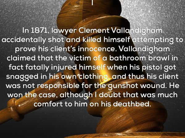 In 1871, lawyer Clement Vallandigham accidentally shot and killed himself attempting to prove his client's innocence. Vallandigham claimed that the victim of a bathroom brawl in fact fatally injured himself when his pistol got snagged in his own clothing,
