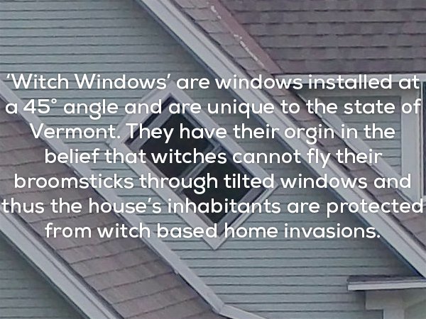 roof - Witch Windows' are windows installed at a 45 angle and are unique to the state of Vermont. They have their orgin in the belief that witches cannot fly their broomsticks through tilted windows and thus the house's inhabitants are protected from witc