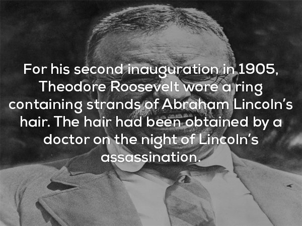 creepy facts - For his second inauguration in 1905, Theodore Roosevelt wore a ring containing strands of Abraham Lincoln's hair. The hair had been obtained by a doctor on the night of Lincoln's assassination.