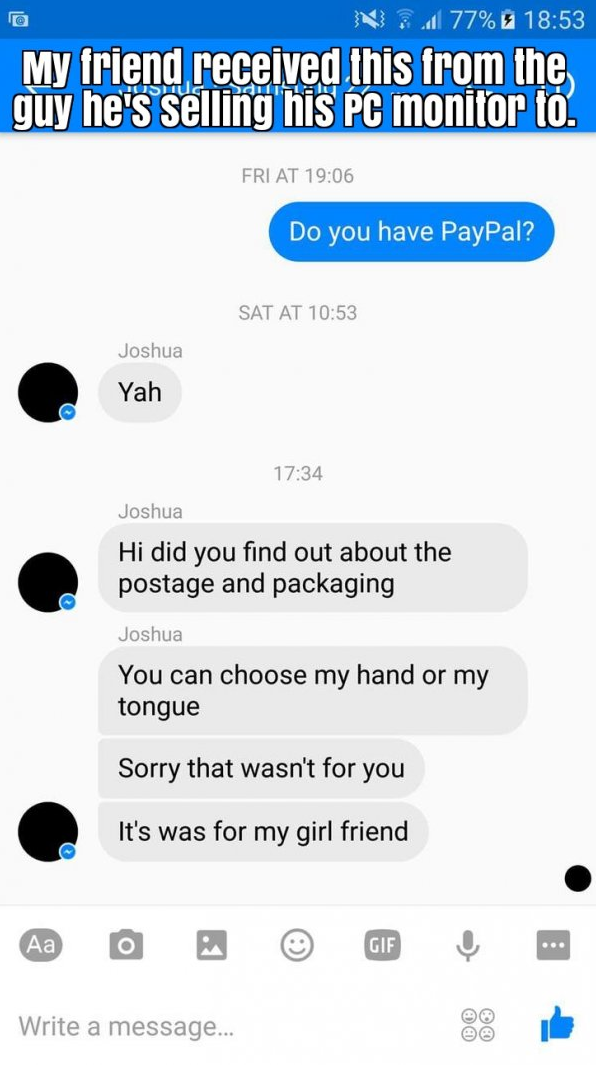 screenshot - N 77% My friend received this from the guy he's selling his Pc monitor to. Ddilla Fri At Do you have PayPal? Sat At Joshua Yah Joshua Hi did you find out about the postage and packaging Joshua You can choose my hand or my tongue Sorry that wa