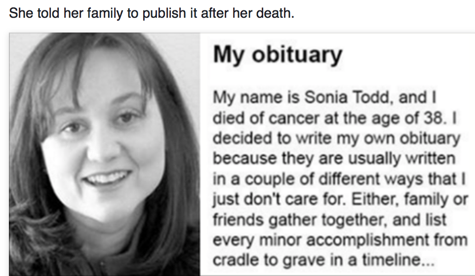 A woman dying of cancer wrote her own obituary.

My obituary:
My name is Sonia Todd and I died of cancer at the age of 38. I decided to write my own obituary because they are usually written in a couple of different ways that I just don’t care for. Either family or friends gather together, and list every minor accomplishment from cradle to grave in a timeline format, or they try to create one poetic last stanza about someone’s life that is so glowing one would think the deceased had been the living embodiment of a deity.
I don’t like the timeline format because, let’s face it, I never really accomplished anything of note. Other than giving birth to my two wonderful, lovable, witty and amazing sons (James and Jason), marrying my gracious, understanding and precious husband (Brian), and accepting the Lord Jesus Christ as my personal savior – I have done very little. None of that requires obit space that I have to shell out money for.
I also didn’t want a bunch of my friends sitting around writing a glowing report of me that we all know would be filled with fish tales, half-truths, impossible scenarios, and outright honest-to-goodness lies. I just don’t like to put people in that kind of situation.
The truth, or my version of it, is this: I just tried to do the best I could. Sometimes I succeeded, most of the time I failed, but I tried. For all of my crazy comments, jokes, and complaints, I really did love people. The only thing that separates me from anyone else is the type of sin each of us participated in. I didn’t always do the right thing or say the right thing and when you come to the end of your life those are the things you really regret, the small simple things that hurt other people.
My life was not perfect and I encountered many, many bumps in the road. I would totally scrap the years of my life from age 16 to 20 … OK, maybe 14 to 22. I think that would eradicate most of my fashion disasters and hair missteps from the ’80s. But mostly, I enjoyed life. Some parts of it were harder than others but I learned something from every bad situation and I couldn’t do any more than that.
Besides there are some benefits to dying youngish. For example, I still owe on my student loans and the joke’s on them cuz I’m not paying them. Plus, I am no longer afraid of serial killers, telemarketers, or the IRS. I don’t have to worry about wrinkles or the ozone layer and/or hide from the news during election season.
Some folks told me that writing my own obituary was morbid, but I think it is great because I get a chance to say “thank you” to all the people who helped me along the way. Those that loved me, assisted me, cared for me, laughed with me, and taught me things so that I could have a wonderful, happy life. I was blessed beyond measure by knowing all of you. That is what made my life worthwhile.
If you think of me, and would like to do something in honor of my memory, do this:
Volunteer at a school, church, or library.
Write a letter to someone and tell them how they have had a positive impact on your life.
If you smoke – quit.
If you drink and drive – stop.
Turn off the electronics and take a kid out for ice cream and talk to them about their hopes and dreams.
Forgive someone who doesn’t deserve it.
Stop at all lemonade stands run by kids and brag about their product.
Make someone smile today if it is in your power to do so.