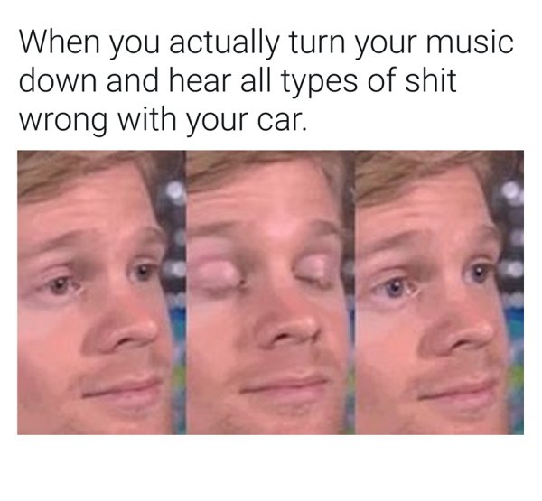 first person must have been like meme - When you actually turn your music down and hear all types of shit wrong with your car.