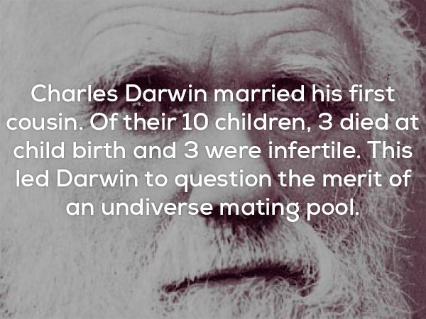 Interesting fact about how Charles Darwin married his first cousin which caused a whole bunch of complications and led him to come up with the theory of having a wider gene pool being a benefit.