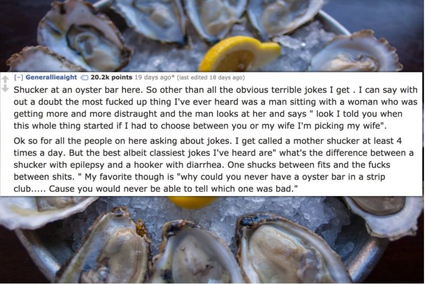 oyster - Generallieaight points 19 days ago last edited 18 days ago Shucker at an oyster bar here. So other than all the obvious terrible jokes I get. I can say with out a doubt the most fucked up thing I've ever heard was a man sitting with a woman who w