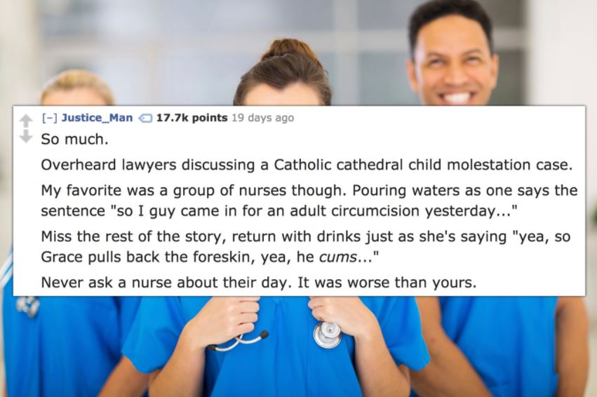 shoulder - Justice_Man points 19 days ago So much. Overheard lawyers discussing a Catholic cathedral child molestation case. My favorite was a group of nurses though. Pouring waters as one says the sentence "so I guy came in for an adult circumcision yest