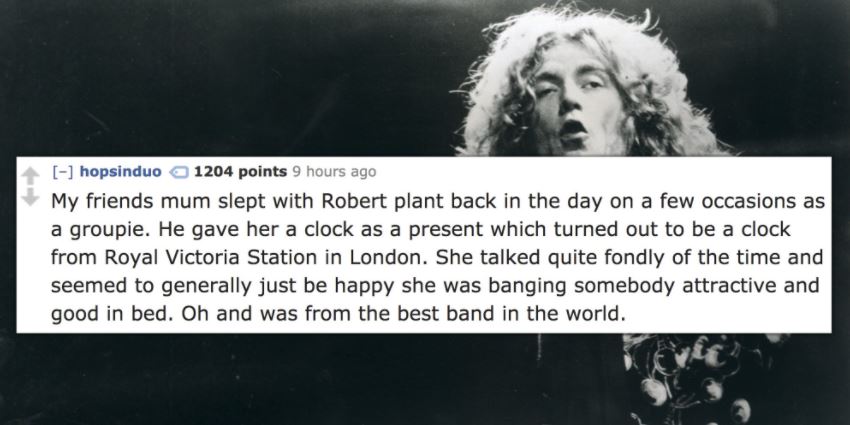 human - hopsinduo 1204 points 9 hours ago My friends mum slept with Robert plant back in the day on a few occasions as a groupie. He gave her a clock as a present which turned out to be a clock from Royal Victoria Station in London. She talked quite fondl