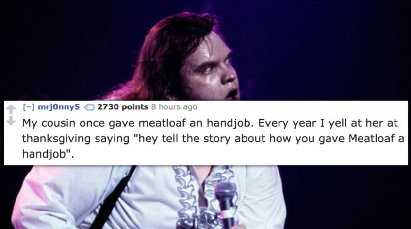 meatloaf 1980s - mrjonny5 2730 points 8 hours ago My cousin once gave meatloaf an handjob. Every year I yell at her at thanksgiving saying "hey tell the story about how you gave Meatloaf a handjob".