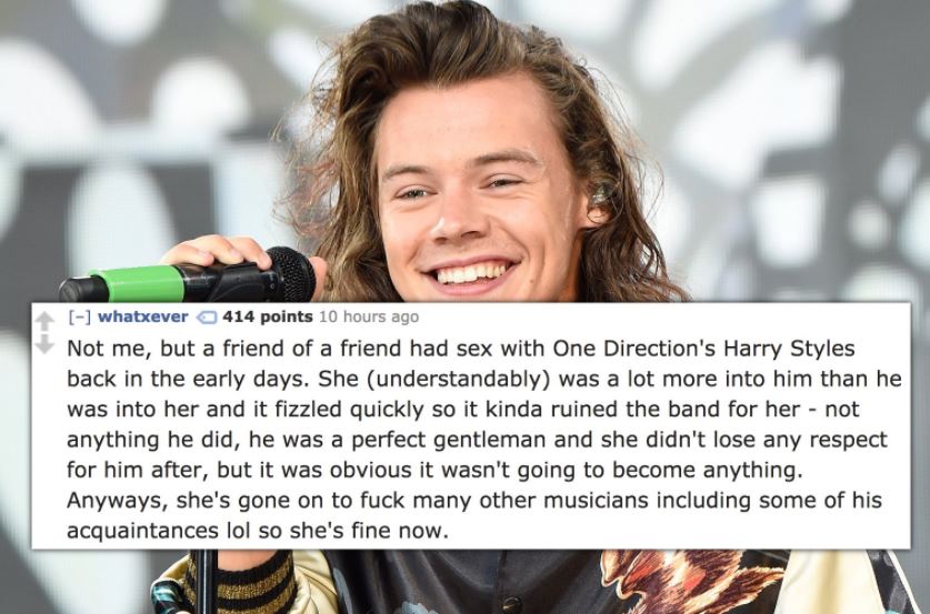 harry styles cute - whatxever a 414 points 10 hours ago Not me, but a friend of a friend had sex with One Direction's Harry Styles back in the early days. She understandably was a lot more into him than he was into her and it fizzled quickly so it kinda r