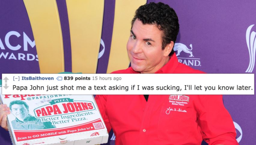 papa john schnatter - Acm Nard Dand Its Baithoven 839 points 15 hours ago Papa John just shot me a text asking if I was sucking, I'll let you know later. Far Ap Papa Johns Pizza Bernts Papa Johns Mama Better Ingredients. Better Pizza. Scan to Go Mobile wi