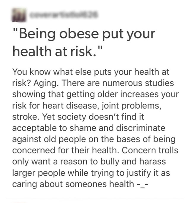 document - "Being obese put your health at risk." You know what else puts your health at risk? Aging. There are numerous studies showing that getting older increases your risk for heart disease, joint problems, stroke. Yet society doesn't find it acceptab