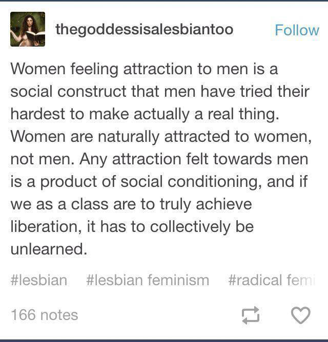 worst social justice warriors - thegoddessisalesbiantoo Women feeling attraction to men is a social construct that men have tried their hardest to make actually a real thing. Women are naturally attracted to women, not men. Any attraction felt towards men