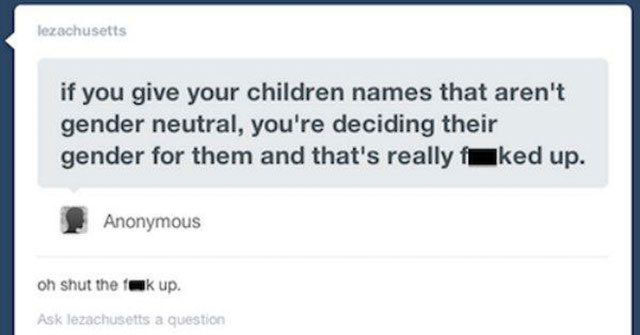 software - lezachusetts if you give your children names that aren't gender neutral, you're deciding their gender for them and that's really ked up. Anonymous oh shut the fakup. Ask lezachusetts a question