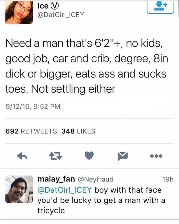 screenshot - Ice V Need a man that's 6'2", no kids, good job, car and crib, degree, Sin dick or bigger, eats ass and sucks toes. Not settling either 91216, 692 348 malay_fan 19h boy with that face you'd be lucky to get a man with a tricycle