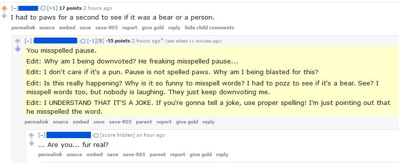 reddit puns - 1 1 17 points 2 hours ago I had to paws for a second to see if it was a bear or a person. permalink source embed save saveRes report give gold hide child 1S 55 points 2 hours ago last edited 11 minutes ago You misspelled pause. Edit Why am I