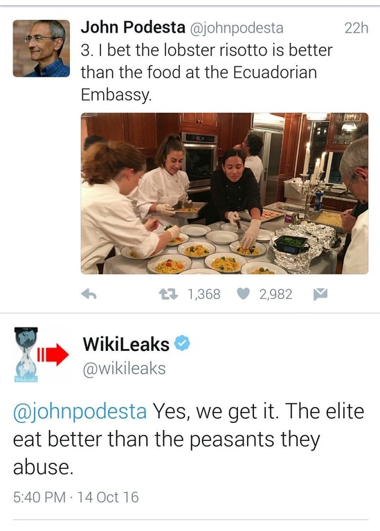 wikileaks - 22h John Podesta 3. I bet the lobster risotto is better than the food at the Ecuadorian Embassy tz 1,368 2,982 WikiLeaks Yes, we get it. The elite eat better than the peasants they abuse. . 14 Oct 16