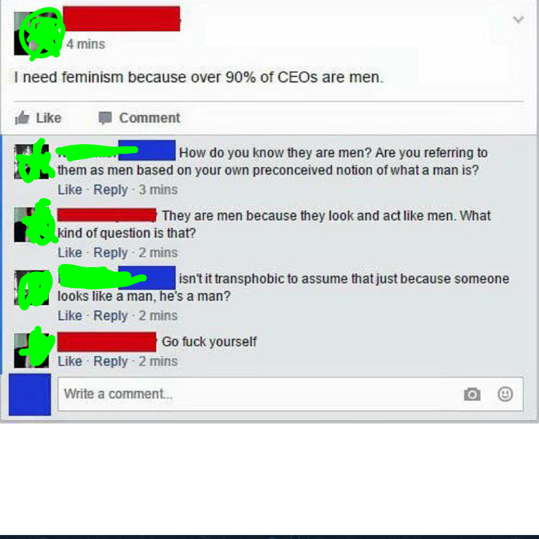 4 mins I need feminism because over 90% of CEOs are men. e Comment How do you know they are men? Are you referring to them as men based on your own preconceived notion of what a man is? 3 mins They are men because they look and act men. What kind of…