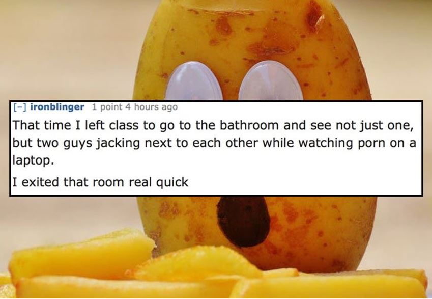 fruit - ironblinger 1 point 4 hours ago That time I left class to go to the bathroom and see not just one, but two guys jacking next to each other while watching porn on a laptop. I exited that room real quick