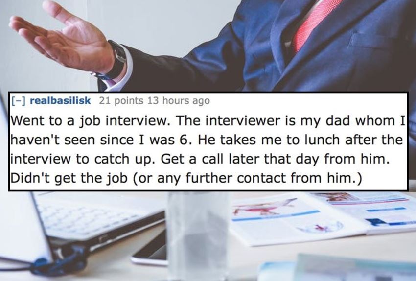 Business - realbasilisk 21 points 13 hours ago Went to a job interview. The interviewer is my dad whom Il haven't seen since I was 6. He takes me to lunch after the interview to catch up. Get a call later that day from him. Didn't get the job or any furth