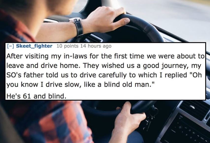 Driving - Skeet_fighter 10 points 14 hours ago After visiting my inlaws for the first time we were about to leave and drive home. They wished us a good journey, my L So's father told us to drive carefully to which I replied "Oh you know I drive slow, a bl