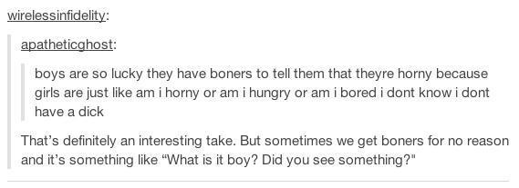 weirdest funny tumblr posts - wirelessinfidelity apatheticghost boys are so lucky they have boners to tell them that theyre horny because girls are just am i horny or am i hungry or am i bored i dont know i dont have a dick That's definitely an interestin