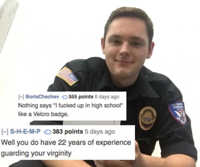 police officer - I BorisChechev 555 points 6 days ago Nothing says "I fucked up in high school" a Velcro badge. SHEMP 383 points 5 days ago Well you do have 22 years of experience guarding your virginity
