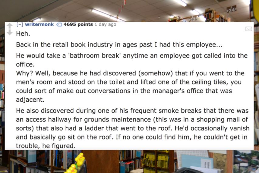 writermonk 4695 points 1 day ago Heh. Back in the retail book industry in ages past I had this employee... He would take a bathroom break' anytime an employee got called into the office. Why? Well, because he had discovered somehow that if you went to the