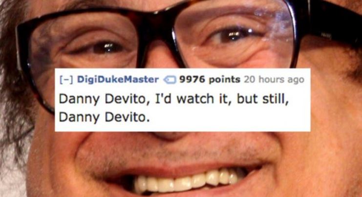 danny de vito - DigiDukeMaster 9976 points 20 hours ago Danny Devito, I'd watch it, but still, Danny Devito.