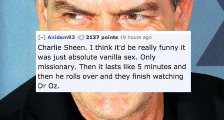 photo caption - Anidem92 2137 points 19 hours ago Charlie Sheen. I think it'd be really funny it was just absolute vanilla sex. Only missionary. Then it lasts 5 minutes and then he rolls over and they finish watching Dr Oz.