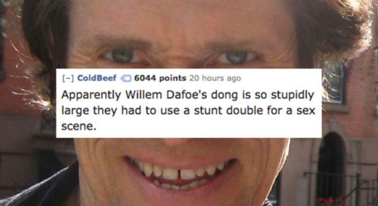 tooth - ColdBeef 6044 points 20 hours ago Apparently Willem Dafoe's dong is so stupidly large they had to use a stunt double for a sex scene.