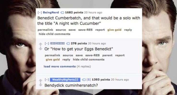 jaw - BeingNerd 1682 points 20 hours ago Benedict Cumberbatch, and that would be a solo with the title "A night with Cucumber" permalink source save saveRes report give gold hide child I I I 278 points 20 hours ago Or "How to get your Eggs Benedict" perma