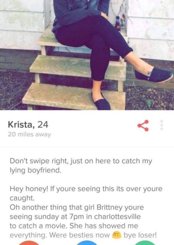 Krista, 24 20 miles away Don't swipe right, just on here to catch my lying boyfriend. Hey honey! If youre seeing this its over youre caught. Oh another thing that girl Brittney youre seeing sunday at 7pm in charlottesville to catch a movie. She has showed