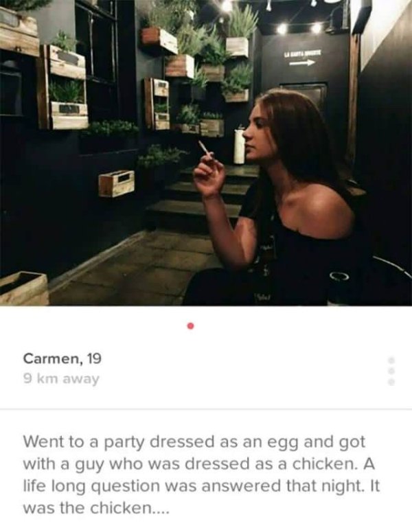 funny tinder - Carmen, 19 9 km away Went to a party dressed as an egg and got with a guy who was dressed as a chicken. A life long question was answered that night. It was the chicken....