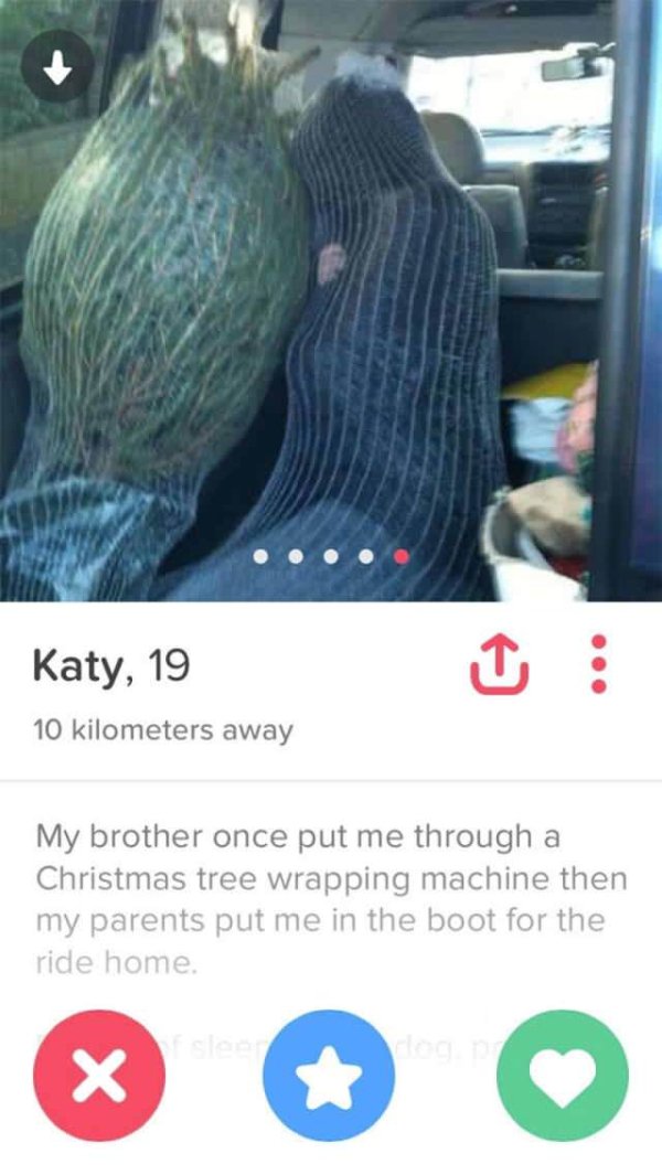 funny tinder - Katy, 19 10 kilometers away My brother once put me through a Christmas tree wrapping machine then my parents put me in the boot for the ride home.