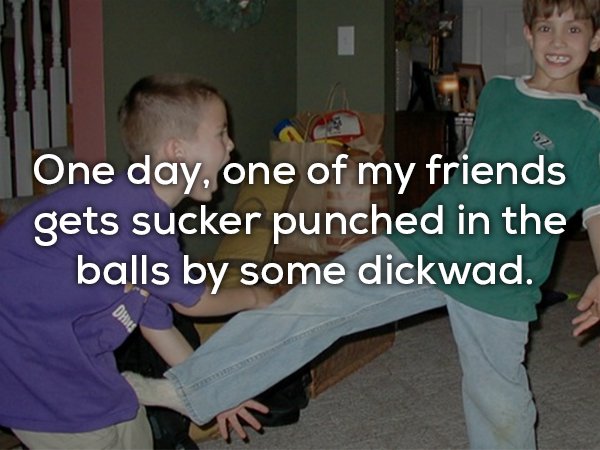 kids kick in the balls - One day, one of my friends gets sucker punched in the balls by some dickwad.