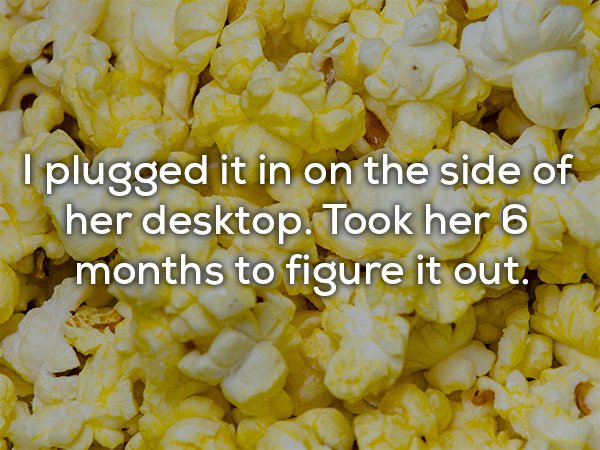popcorn with butter - I plugged it in on the side of her desktop. Took her 6 months to figure it out.