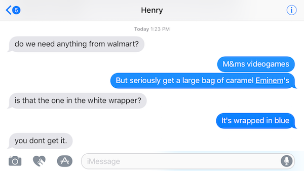 software - Henry Today do we need anything from walmart? M&ms videogames But seriously get a large bag of caramel Eminem's is that the one in the white wrapper? It's wrapped in blue you dont get it.