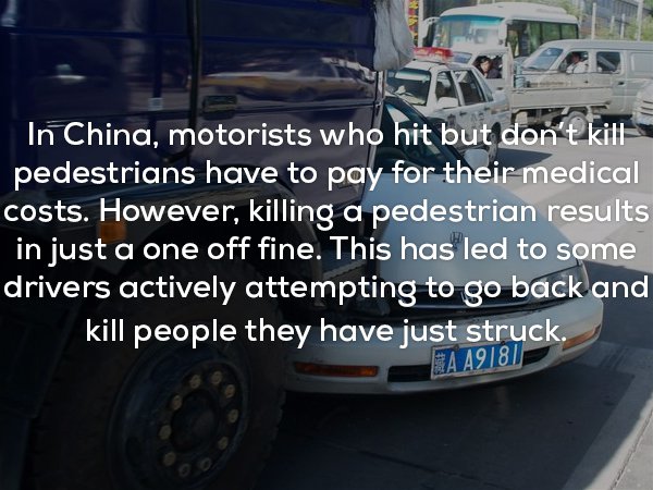 fun facts to creep you out - In China, motorists who hit but don't kill pedestrians have to pay for their medical costs. However, killing a pedestrian results in just a one off fine. This has led to some drivers actively attempting to go back and kill peo
