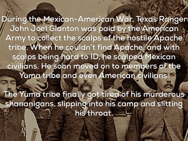 creep facts - During the MexicanAmerican War, Texas Ranger John Joel Glanton was paid by the American Army to collect the scalps of the hostile Apache tribe. When he couldn't find Apache, and with scalps being hard to Id, he scalped Mexican civilians. He 