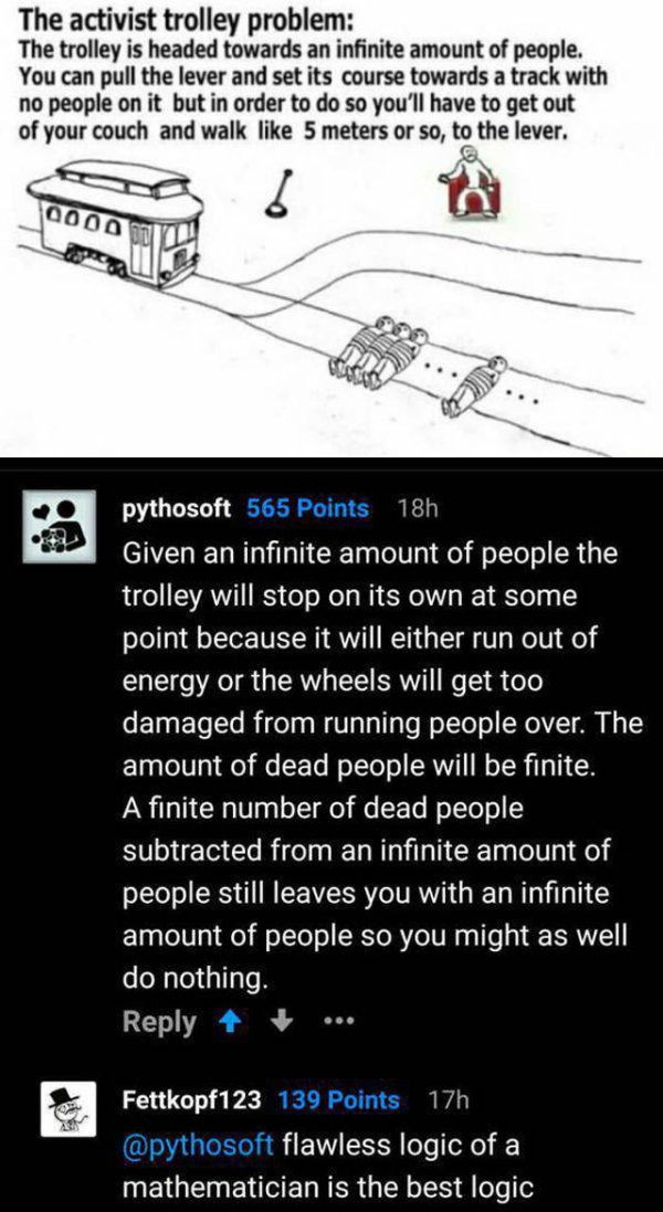 activist trolley problem - The activist trolley problem The trolley is headed towards an infinite amount of people. You can pull the lever and set its course towards a track with no people on it but in order to do so you'll have to get out of your couch a