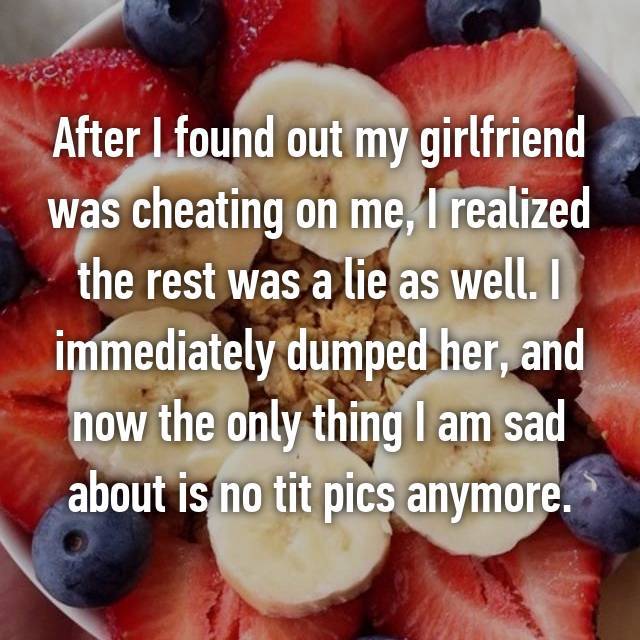 natural foods - After I found out my girlfriend was cheating on me, I realized the rest was a lie as well. I immediately dumped her, and now the only thing I am sad about is no tit pics anymore.
