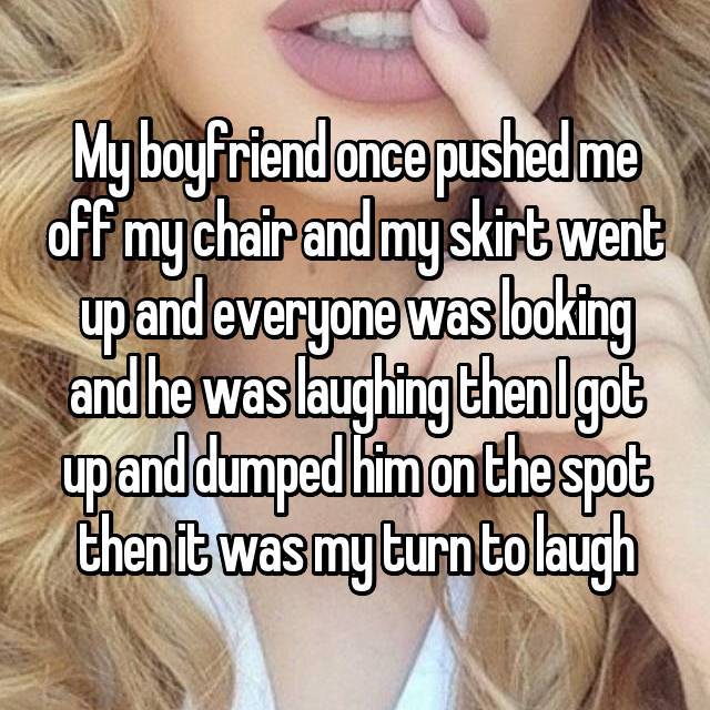 better drink my own piss - My boyfriend once pushed me off my chair and my skirt went up and everyone was looking andhe was laughingthenlgot up and dumped him on the spot then it was my turn to laugh
